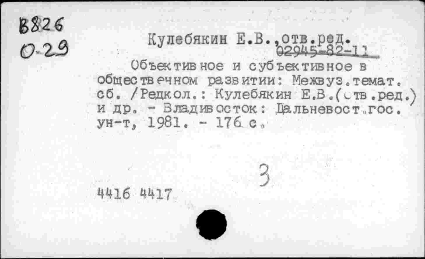 ﻿В £2 6
Кулебякин Е.В. ^отв^д.^
Объективное и субъективное в общественном развитии: Межвуз.темат. сб. /Редкол.: Кулебякин Е.З .(ств .ред. и др. - Владивосток: .Щльневост„гос. ун-т, 1981. - 176. с <
4416 4417